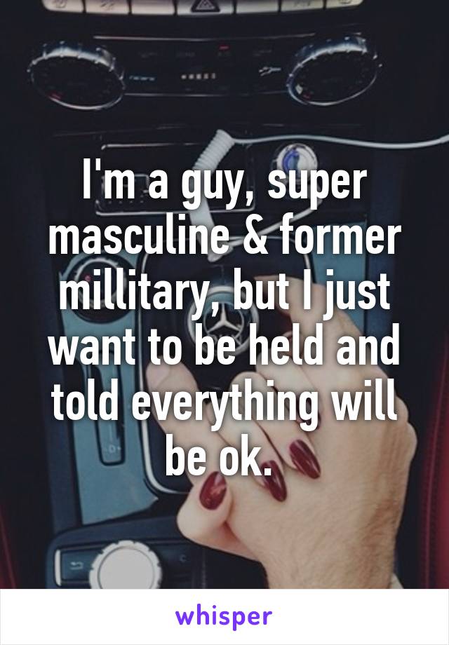 I'm a guy, super masculine & former millitary, but I just want to be held and told everything will be ok. 