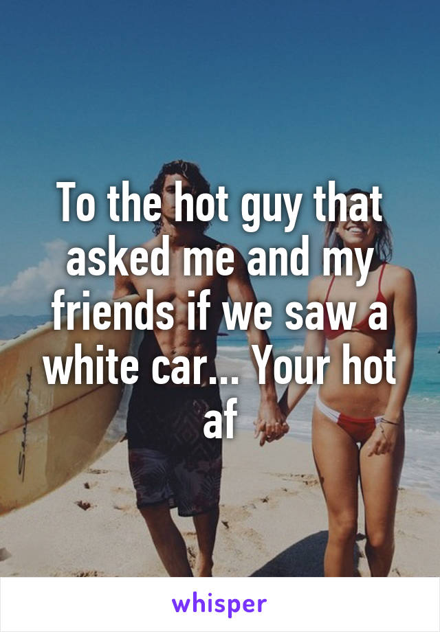 To the hot guy that asked me and my friends if we saw a white car... Your hot af