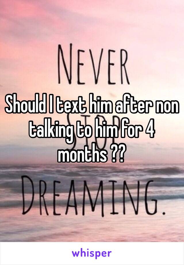 Should I text him after non talking to him for 4 months ?? 