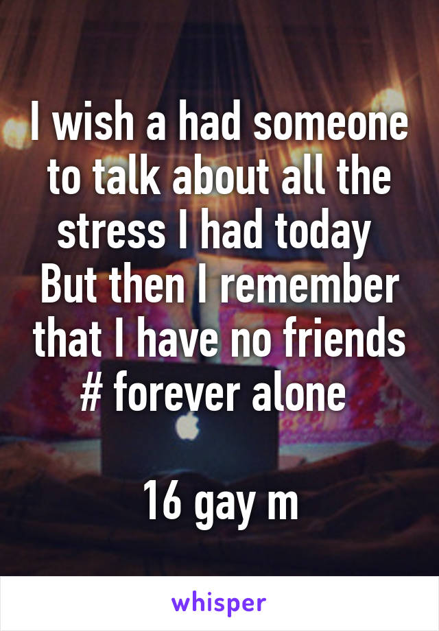 I wish a had someone to talk about all the stress I had today 
But then I remember that I have no friends # forever alone 

16 gay m