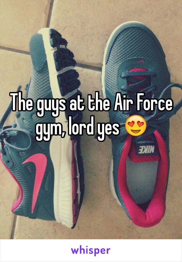 The guys at the Air Force  gym, lord yes 😍