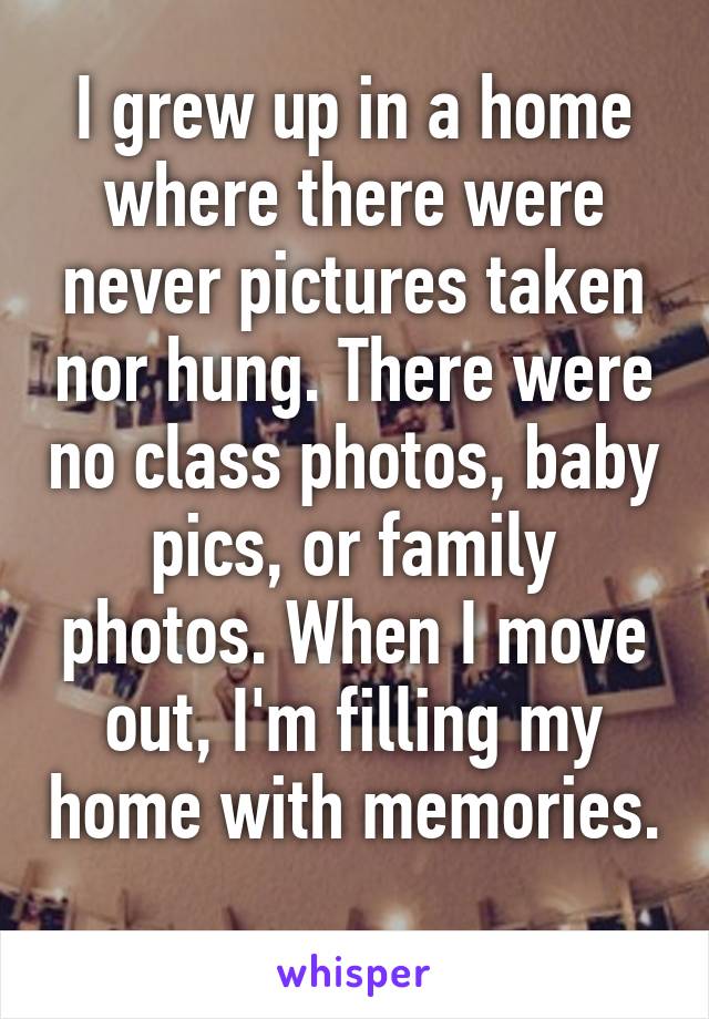 I grew up in a home where there were never pictures taken nor hung. There were no class photos, baby pics, or family photos. When I move out, I'm filling my home with memories. 