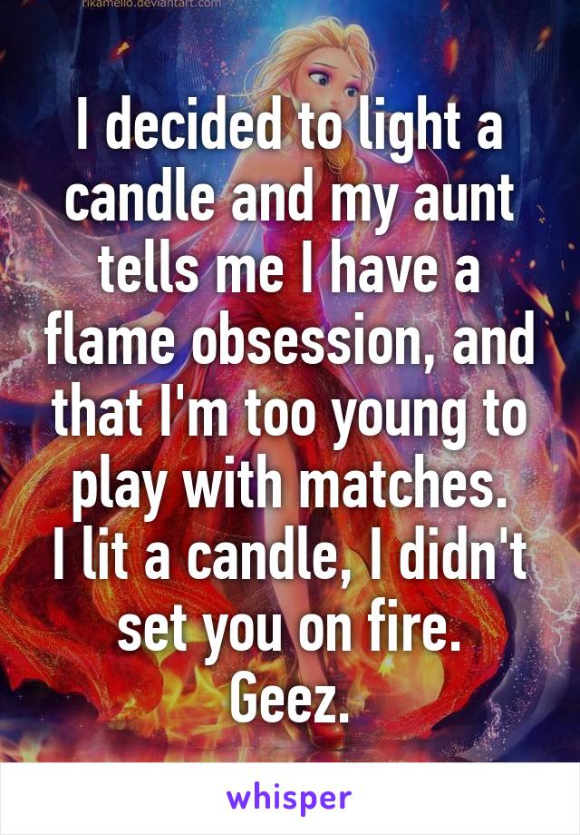 I decided to light a candle and my aunt tells me I have a flame obsession, and that I'm too young to play with matches.
I lit a candle, I didn't set you on fire.
Geez.