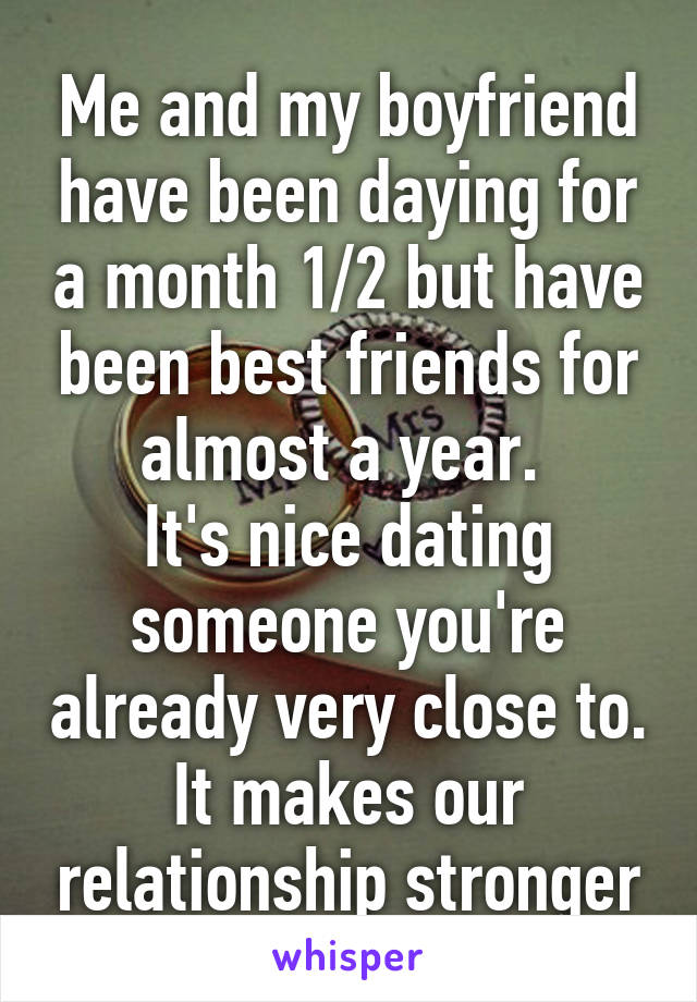 Me and my boyfriend have been daying for a month 1/2 but have been best friends for almost a year. 
It's nice dating someone you're already very close to. It makes our relationship stronger