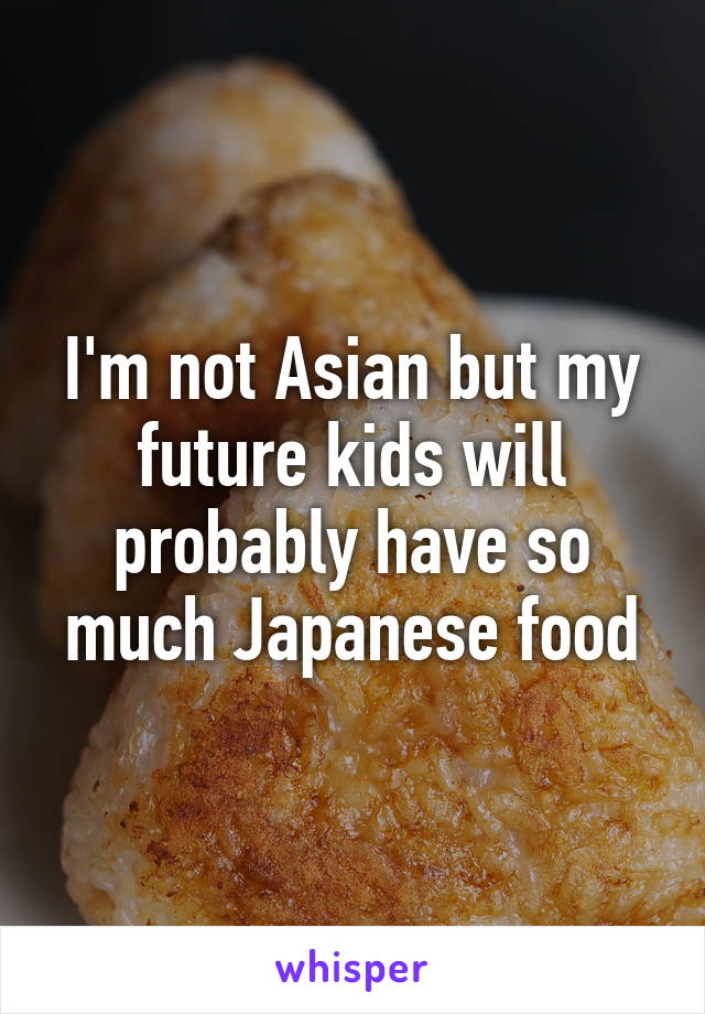 I'm not Asian but my future kids will probably have so much Japanese food