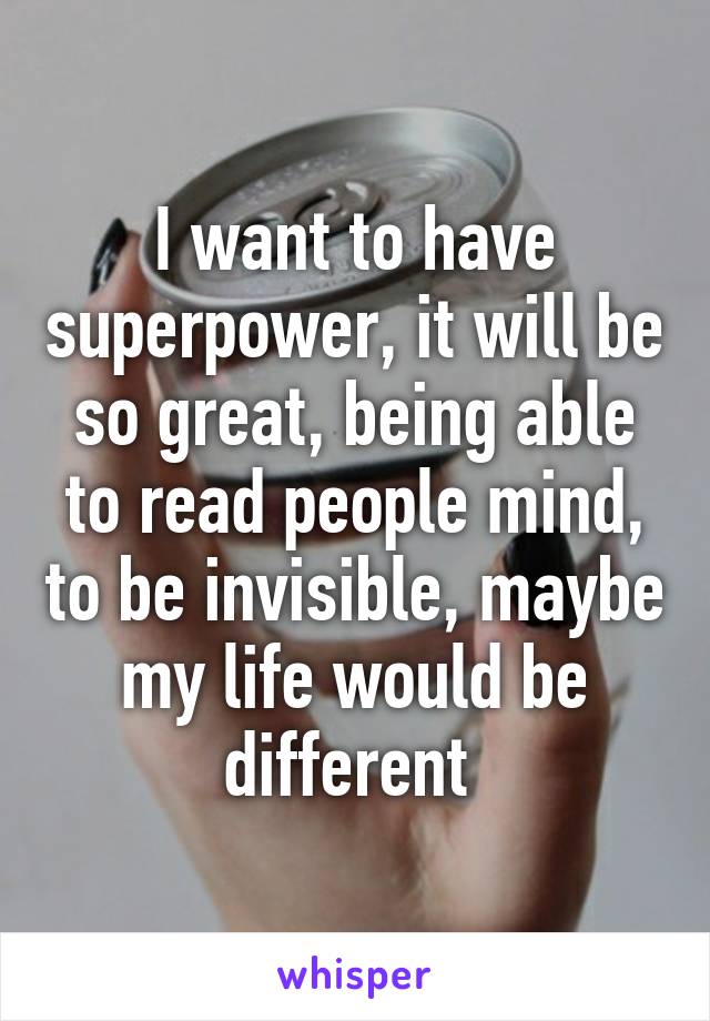 I want to have superpower, it will be so great, being able to read people mind, to be invisible, maybe my life would be different 