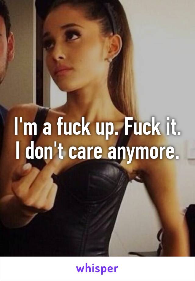 I'm a fuck up. Fuck it. I don't care anymore.