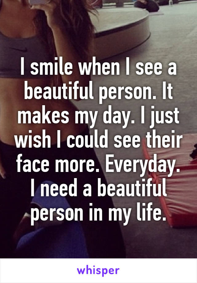 I smile when I see a beautiful person. It makes my day. I just wish I could see their face more. Everyday. I need a beautiful person in my life.