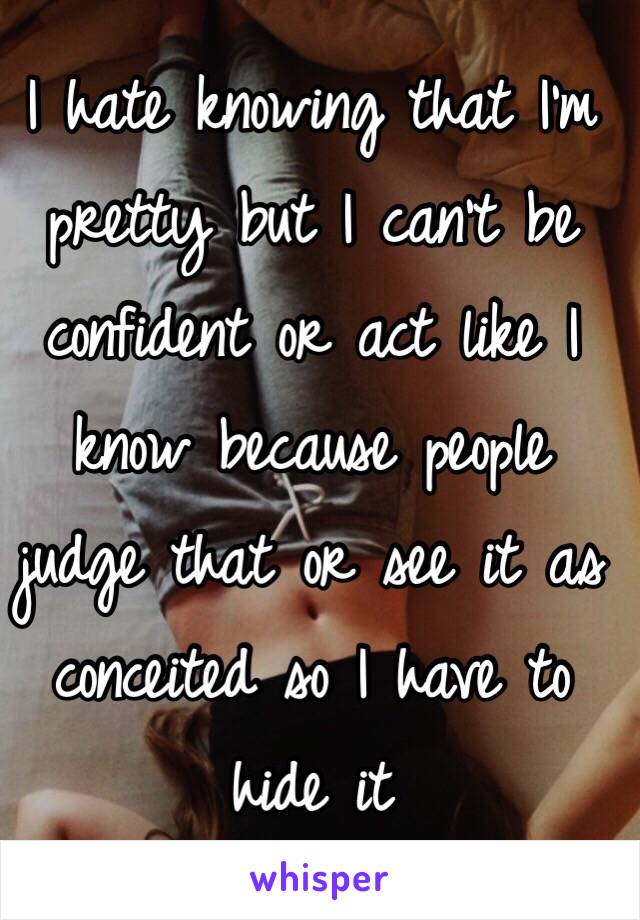 I hate knowing that I'm pretty but I can't be confident or act like I know because people judge that or see it as conceited so I have to hide it