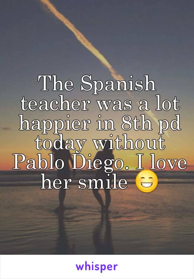 The Spanish teacher was a lot happier in 8th pd today without Pablo Diego. I love her smile 😁