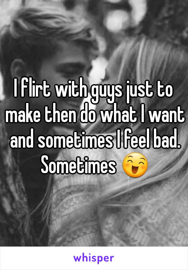 I flirt with guys just to make then do what I want and sometimes I feel bad. Sometimes 😄