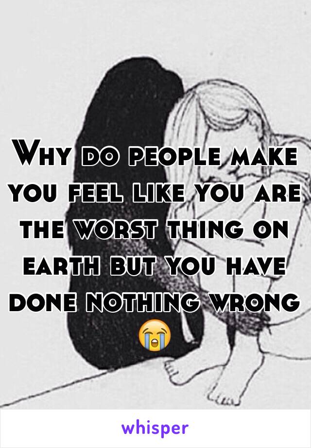 Why do people make you feel like you are the worst thing on earth but you have done nothing wrong 😭