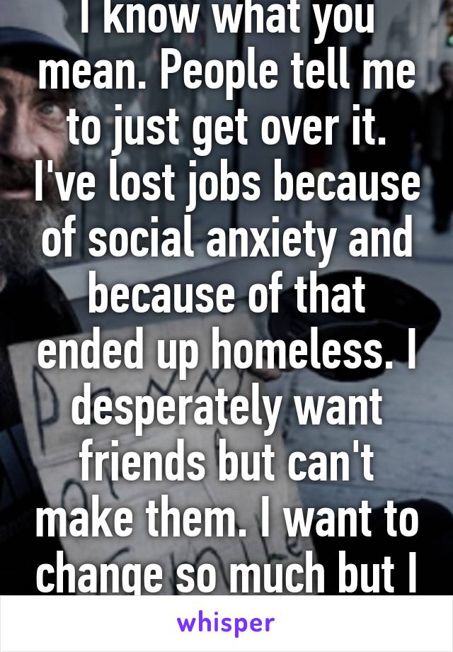 I know what you mean. People tell me to just get over it. I've lost jobs because of social anxiety and because of that ended up homeless. I desperately want friends but can't make them. I want to change so much but I can't. 