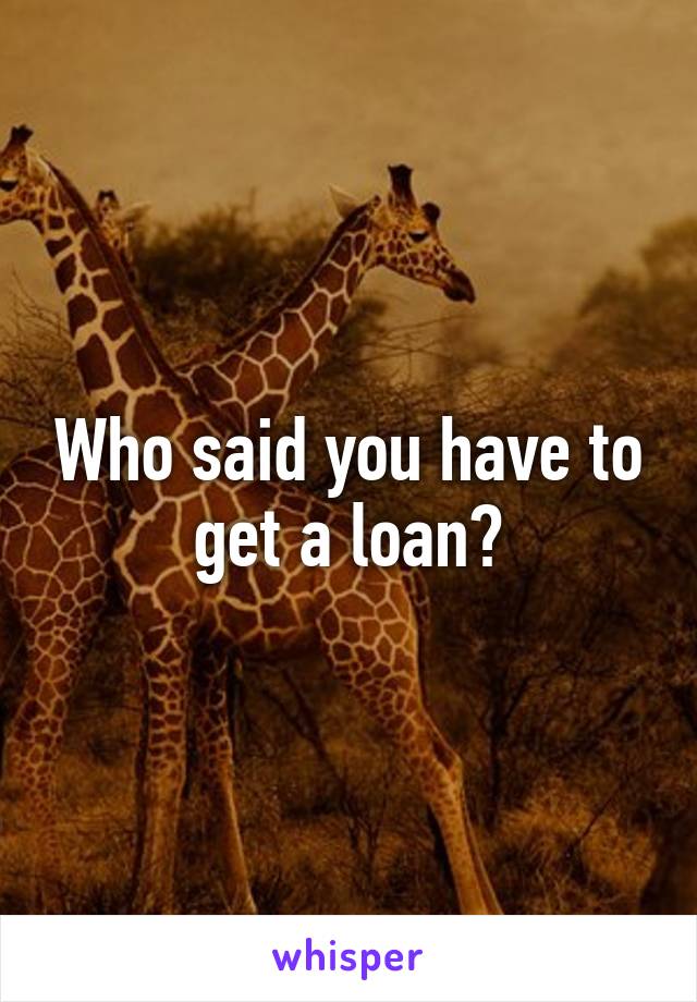 Who said you have to get a loan?