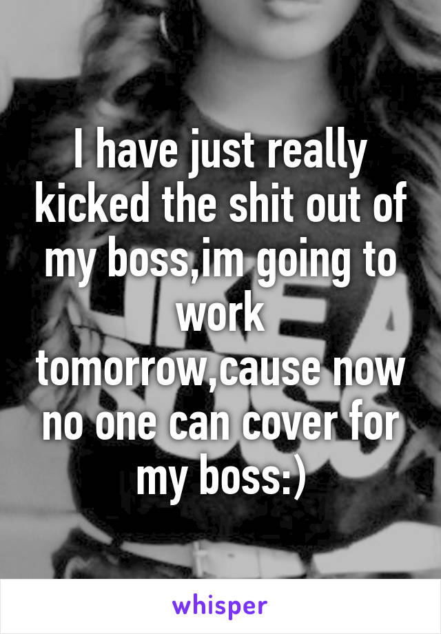 I have just really kicked the shit out of my boss,im going to work tomorrow,cause now no one can cover for my boss:)