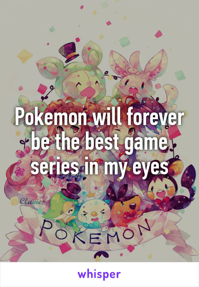 Pokemon will forever be the best game series in my eyes