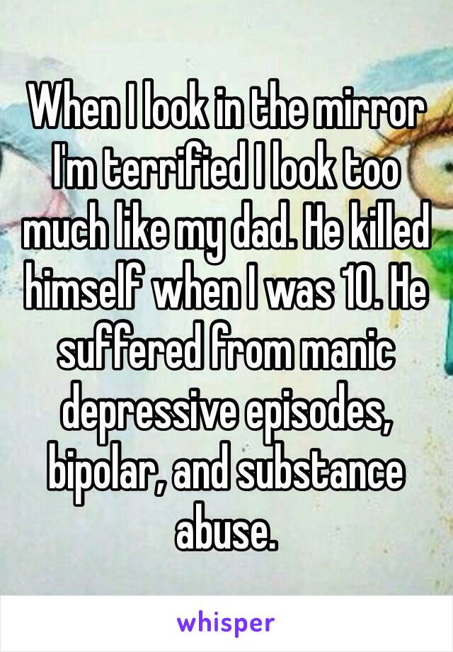 When I look in the mirror I'm terrified I look too much like my dad. He killed himself when I was 10. He suffered from manic depressive episodes, bipolar, and substance abuse. 