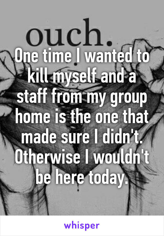 One time I wanted to kill myself and a staff from my group home is the one that made sure I didn't. Otherwise I wouldn't be here today.