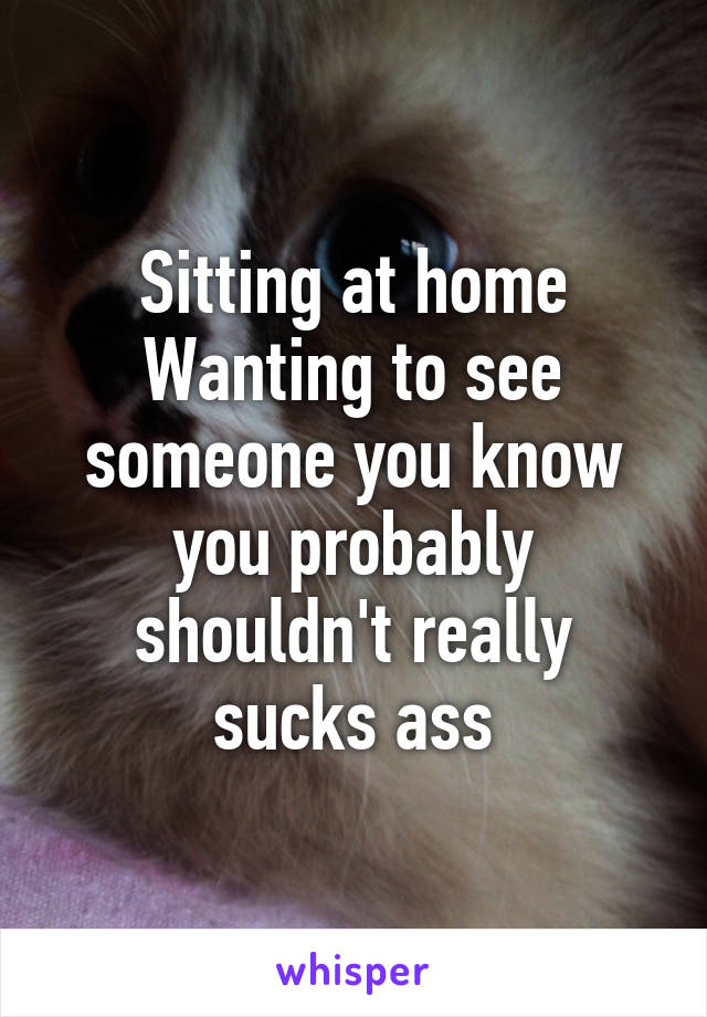 Sitting at home Wanting to see someone you know you probably shouldn't really sucks ass