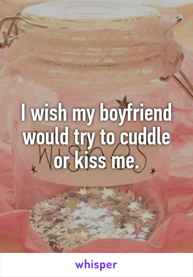 I wish my boyfriend would try to cuddle or kiss me.