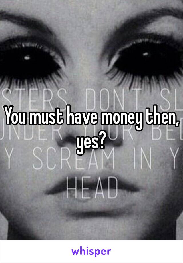 You must have money then, yes?