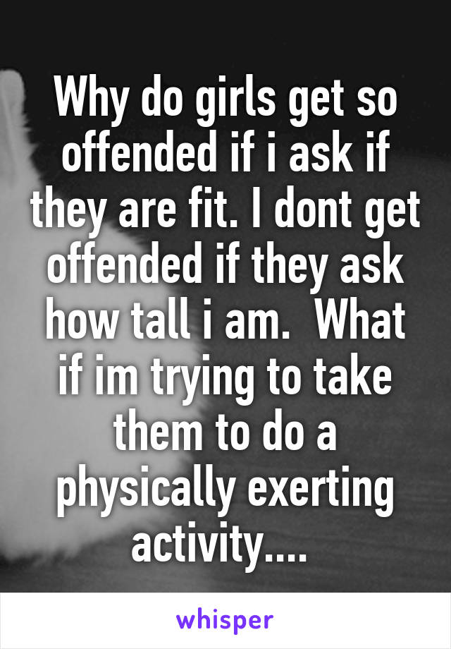 Why do girls get so offended if i ask if they are fit. I dont get offended if they ask how tall i am.  What if im trying to take them to do a physically exerting activity.... 