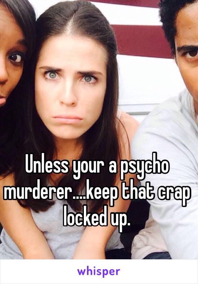 Unless your a psycho murderer....keep that crap locked up.