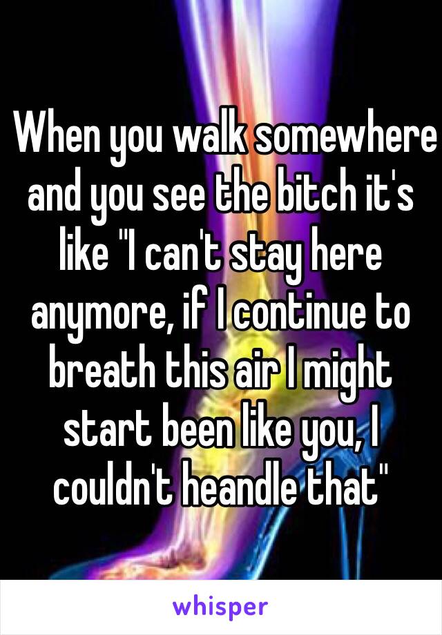  When you walk somewhere and you see the bitch it's like "I can't stay here anymore, if I continue to breath this air I might start been like you, I couldn't heandle that"