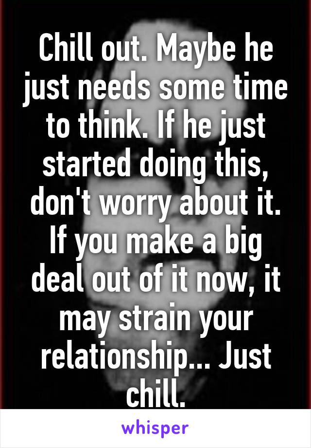 Chill out. Maybe he just needs some time to think. If he just started doing this, don't worry about it. If you make a big deal out of it now, it may strain your relationship... Just chill.