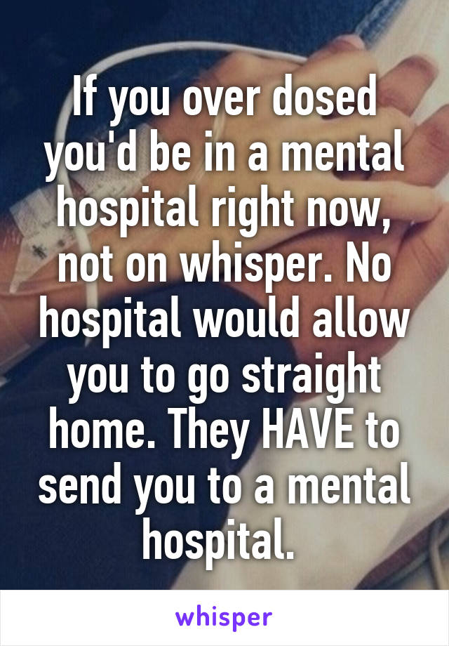 If you over dosed you'd be in a mental hospital right now, not on whisper. No hospital would allow you to go straight home. They HAVE to send you to a mental hospital. 