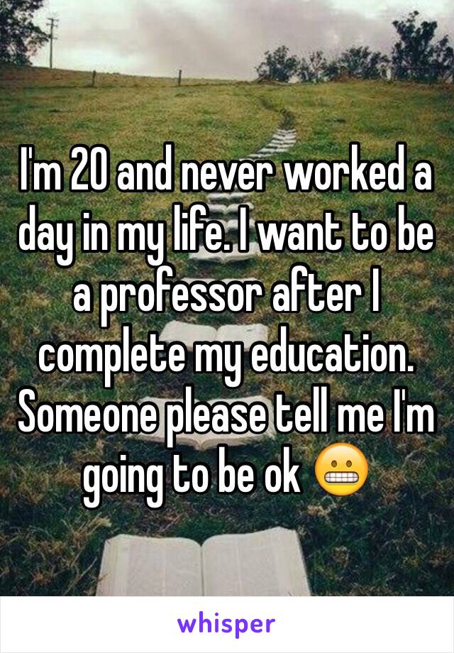 I'm 20 and never worked a day in my life. I want to be a professor after I complete my education. Someone please tell me I'm going to be ok 😬