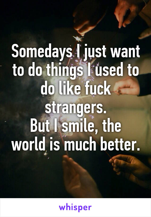 Somedays I just want to do things I used to do like fuck strangers.
But I smile, the world is much better. 