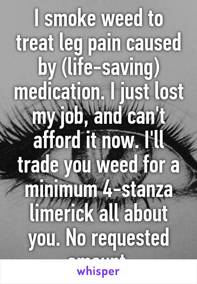 I smoke weed to treat leg pain caused by (life-saving) medication. I just lost my job, and can't afford it now. I'll trade you weed for a minimum 4-stanza limerick all about you. No requested amount.