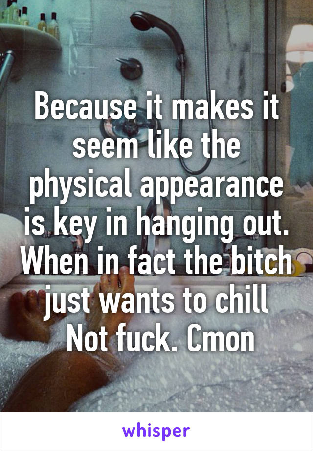 Because it makes it seem like the physical appearance is key in hanging out. When in fact the bitch just wants to chill
 Not fuck. Cmon