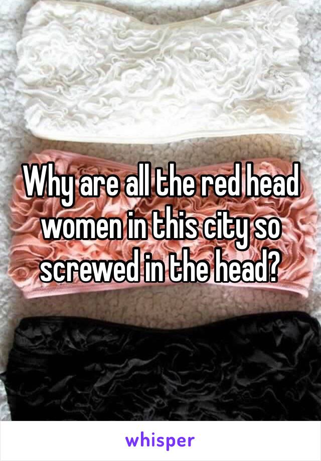 Why are all the red head women in this city so screwed in the head? 