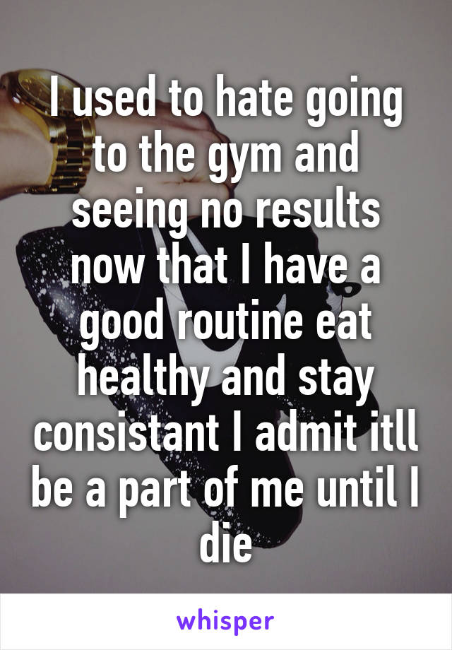 I used to hate going to the gym and seeing no results now that I have a good routine eat healthy and stay consistant I admit itll be a part of me until I die