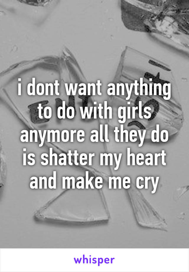 i dont want anything to do with girls anymore all they do is shatter my heart and make me cry