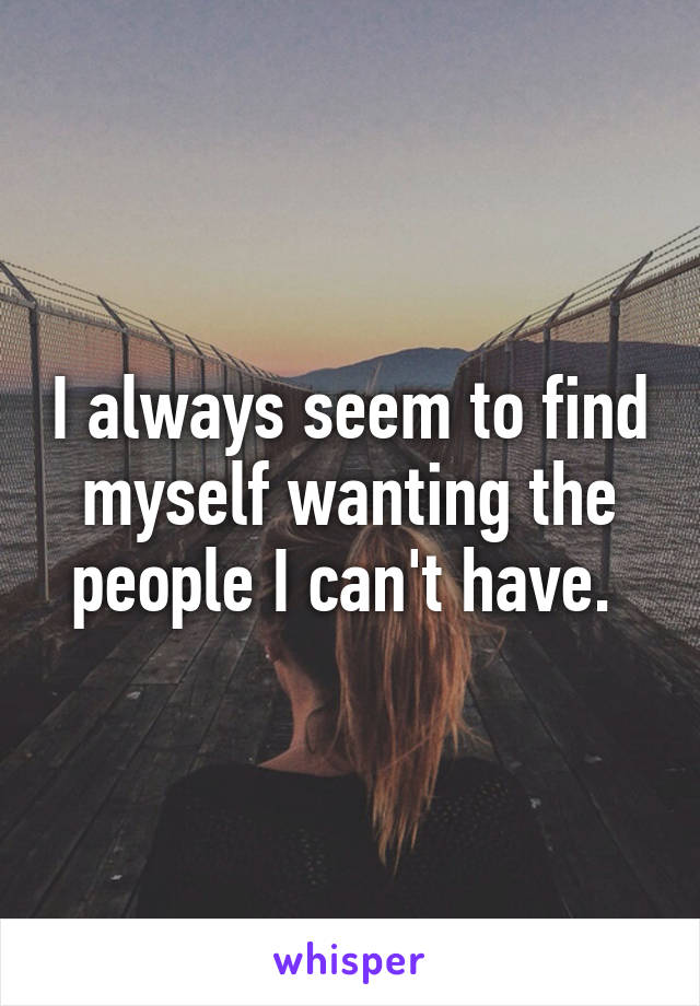 I always seem to find myself wanting the people I can't have. 