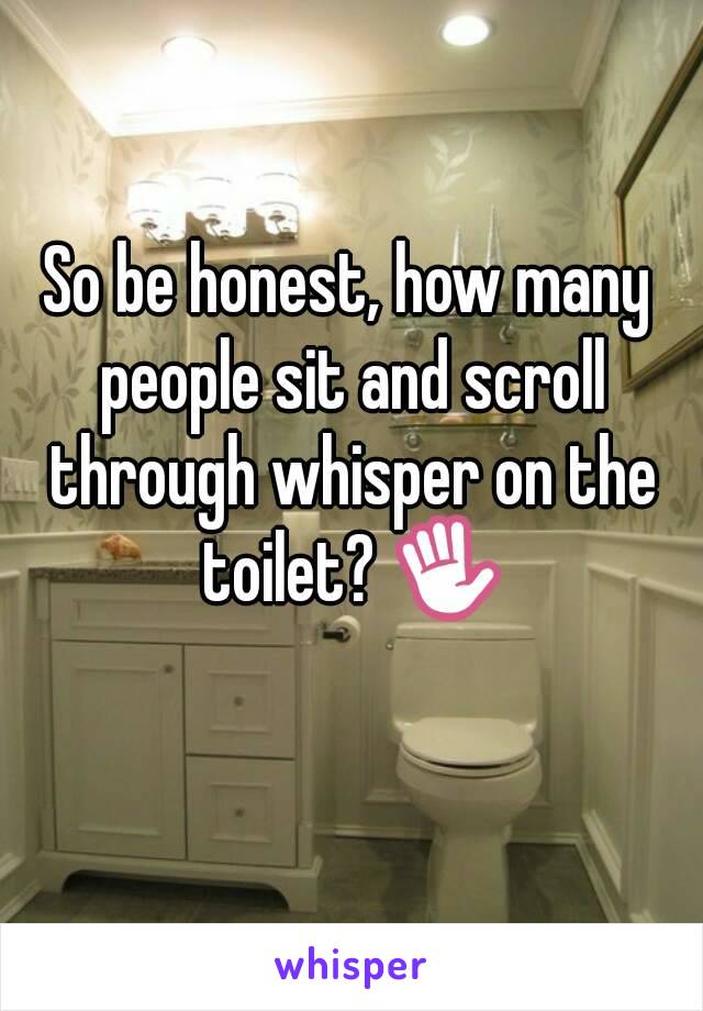 So be honest, how many people sit and scroll through whisper on the toilet? ✋