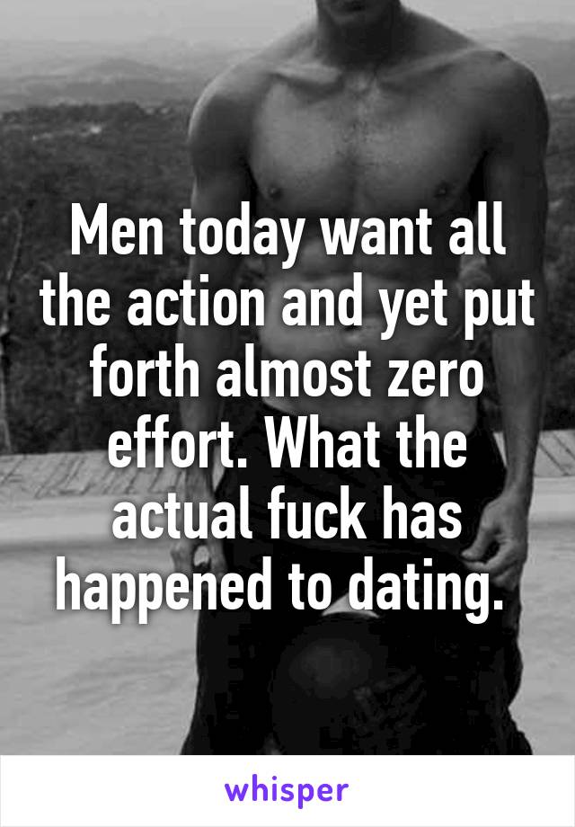 Men today want all the action and yet put forth almost zero effort. What the actual fuck has happened to dating. 