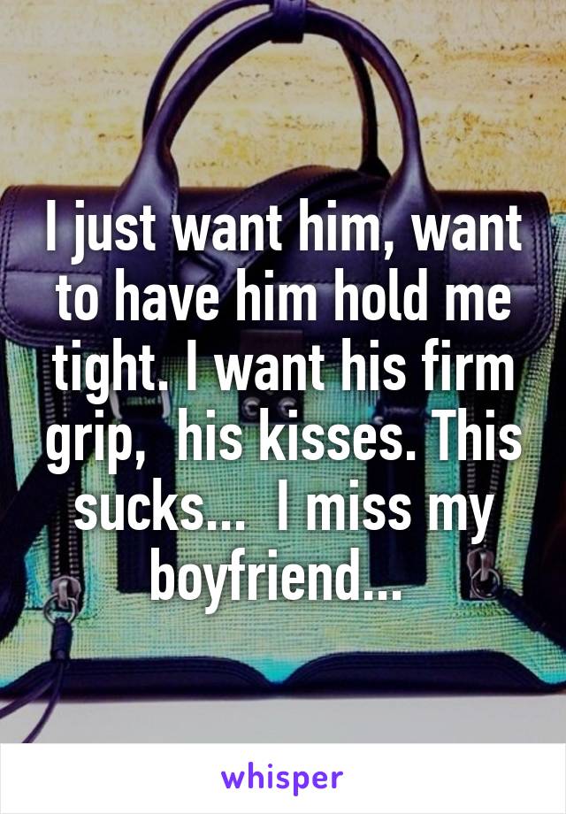 I just want him, want to have him hold me tight. I want his firm grip,  his kisses. This sucks...  I miss my boyfriend... 