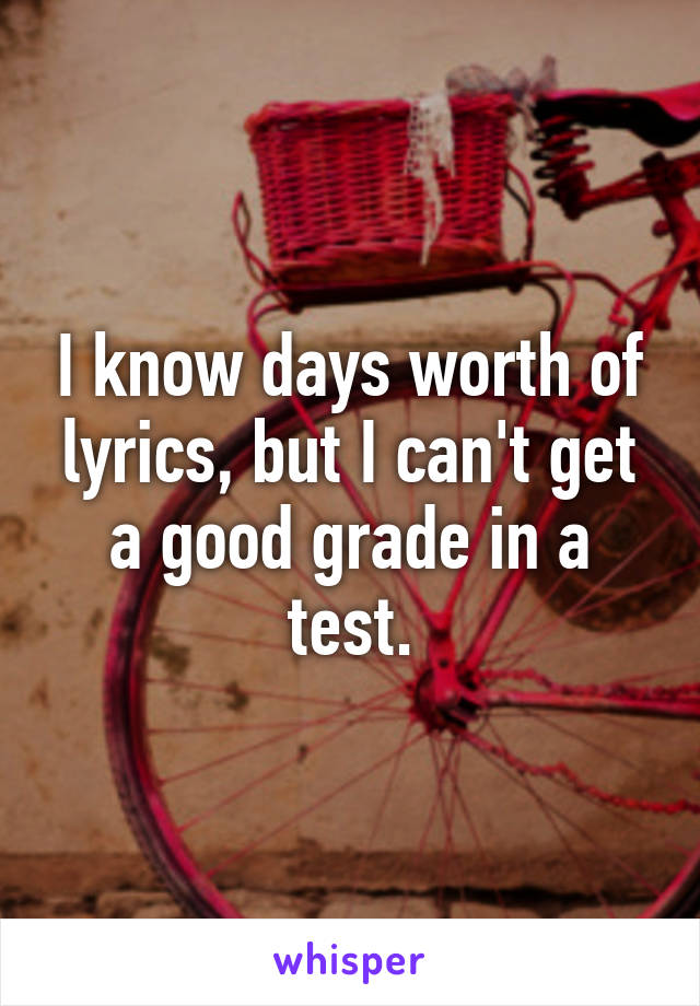 I know days worth of lyrics, but I can't get a good grade in a test.