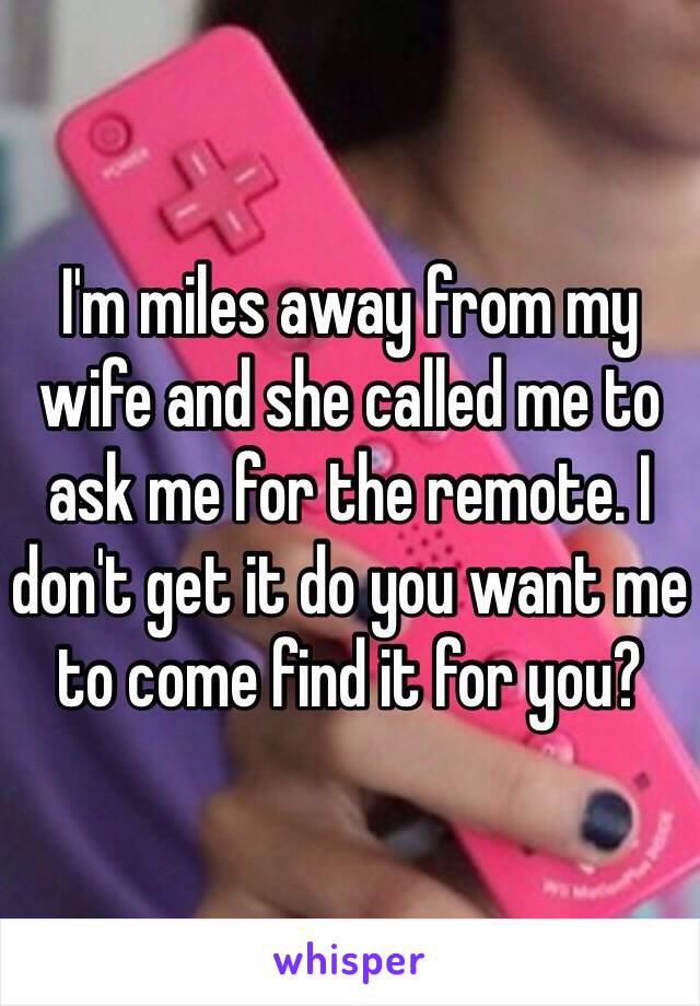 I'm miles away from my wife and she called me to ask me for the remote. I don't get it do you want me to come find it for you? 