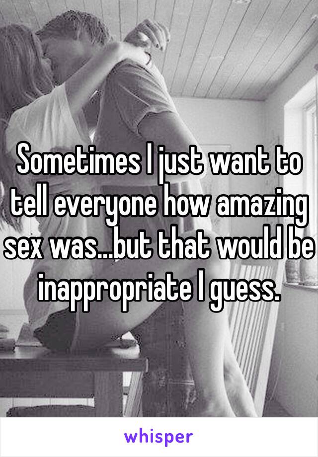 Sometimes I just want to tell everyone how amazing sex was…but that would be inappropriate I guess. 