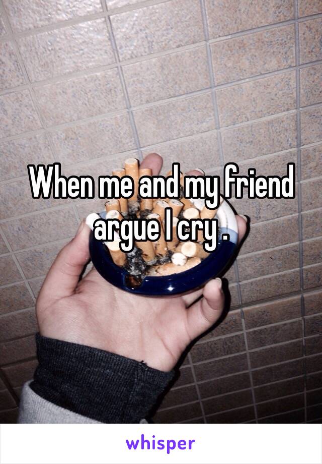 When me and my friend argue I cry . 
