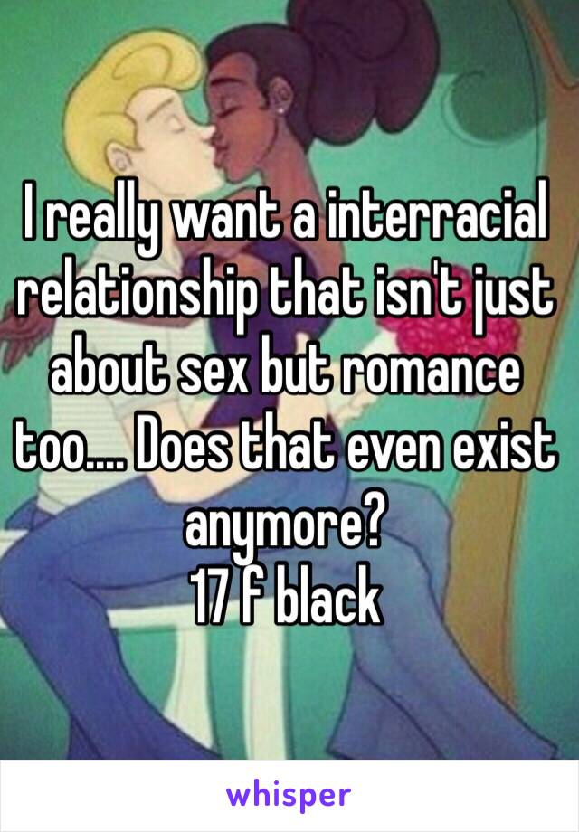 I really want a interracial relationship that isn't just about sex but romance too.... Does that even exist anymore?
17 f black 