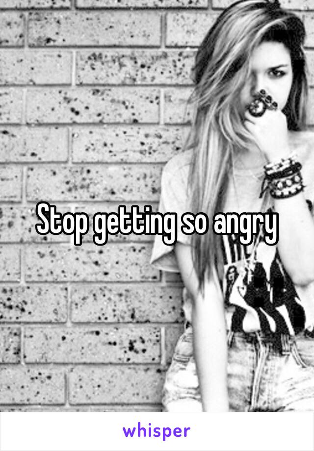 Stop getting so angry 