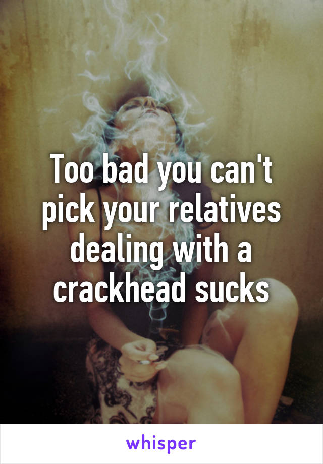 Too bad you can't pick your relatives dealing with a crackhead sucks