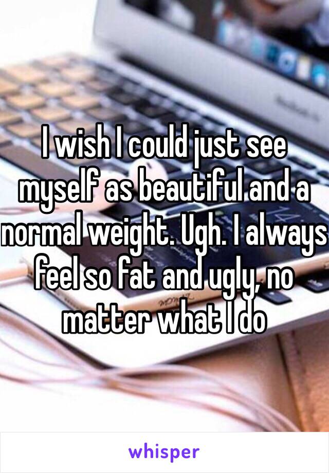 I wish I could just see myself as beautiful and a normal weight. Ugh. I always feel so fat and ugly, no matter what I do