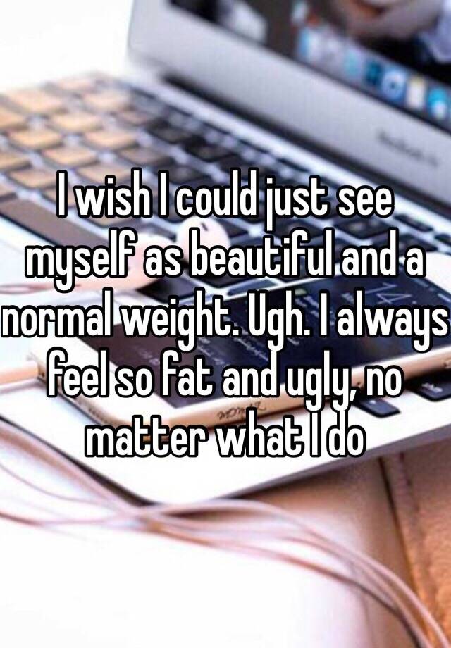 I wish I could just see myself as beautiful and a normal weight. Ugh. I always feel so fat and ugly, no matter what I do